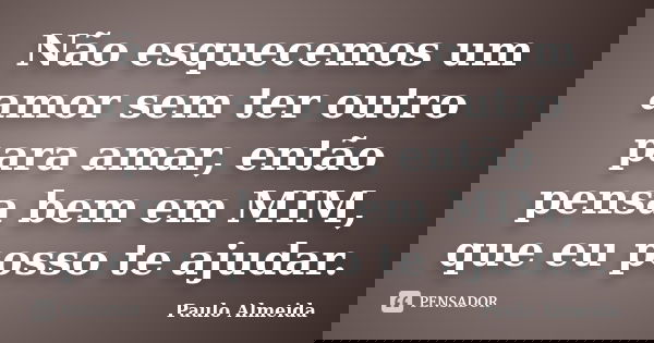 Não esquecemos um amor sem ter outro para amar, então pensa bem em MIM, que eu posso te ajudar.... Frase de Paulo Almeida.