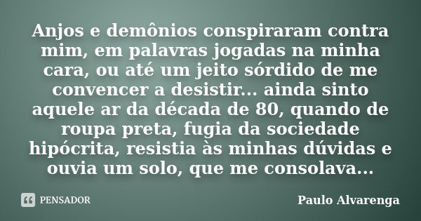 Anjos e demônios conspiraram contra mim, em palavras jogadas na minha cara, ou até um jeito sórdido de me convencer a desistir... ainda sinto aquele ar da décad... Frase de Paulo Alvarenga.