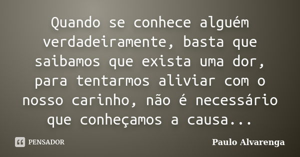 Quando se conhece alguém verdadeiramente, basta que saibamos que exista uma dor, para tentarmos aliviar com o nosso carinho, não é necessário que conheçamos a c... Frase de Paulo Alvarenga.