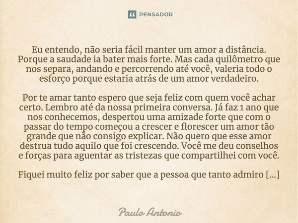 Eu entendo, não seria fácil manter um amor a distância. Porque a saudade ia bater mais forte. Mas cada quilômetro que nos separa, andando e percorrendo até você... Frase de Paulo Antonio.