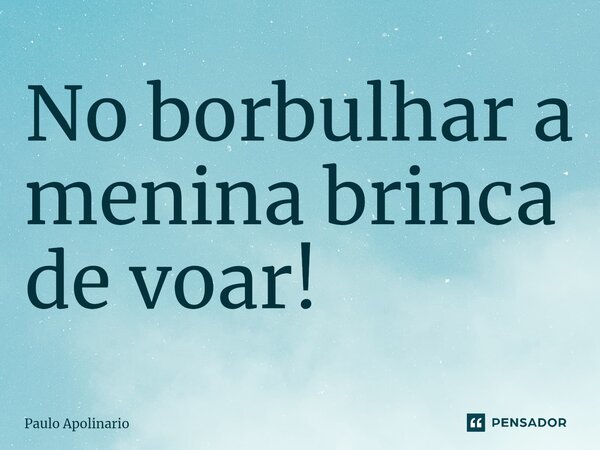 ⁠No borbulhar a menina brinca de voar!... Frase de Paulo Apolinario.