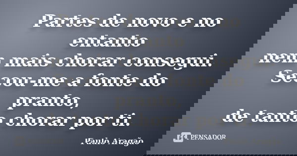 Partes de novo e no entanto nem mais chorar consegui. Secou-me a fonte do pranto, de tanto chorar por ti.... Frase de Paulo Aragão.
