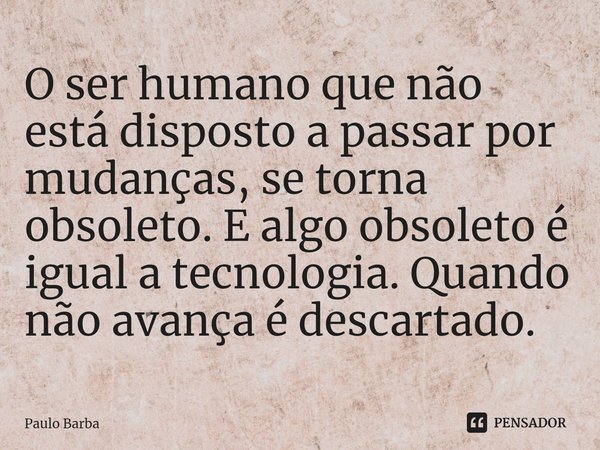 ⁠O ser humano que não está disposto a passar por mudanças, se torna obsoleto. E algo obsoleto é igual a tecnologia. Quando não avança é descartado.... Frase de Paulo Barba.