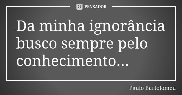 Da minha ignorância busco sempre pelo conhecimento...... Frase de Paulo Bartolomeu.