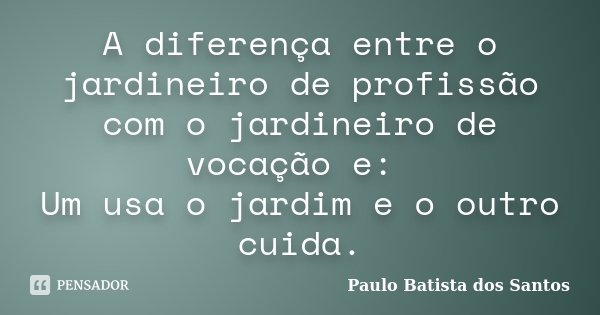A diferença entre o jardineiro de profissão com o jardineiro de vocação e: Um usa o jardim e o outro cuida.... Frase de Paulo Batista dos Santos.
