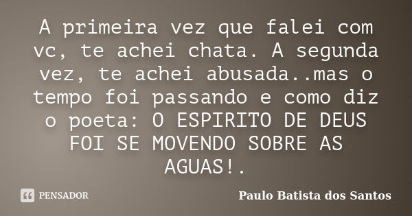 A primeira vez que falei com vc, te achei chata. A segunda vez, te achei abusada..mas o tempo foi passando e como diz o poeta: O ESPIRITO DE DEUS FOI SE MOVENDO... Frase de Paulo Batista dos Santos.