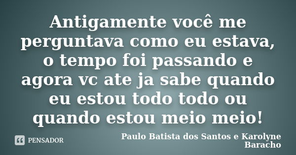 Antigamente você me perguntava como eu estava, o tempo foi passando e agora vc ate ja sabe quando eu estou todo todo ou quando estou meio meio!... Frase de Paulo Batista dos Santos e Karolyne Baracho.