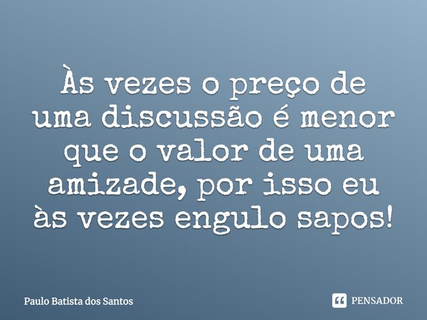 Às vezes o preço de uma discussão é menor que o valor de uma amizade, por isso eu às vezes engulo sapos!... Frase de paulo batista dos santos.