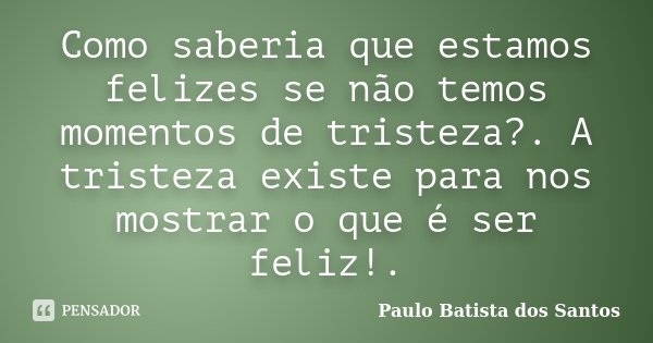 Como saberia que estamos felizes se não temos momentos de tristeza?. A tristeza existe para nos mostrar o que é ser feliz!.... Frase de Paulo Batista dos Santos.