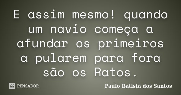 E assim mesmo! quando um navio começa a afundar os primeiros a pularem para fora são os Ratos.... Frase de Paulo Batista dos Santos.