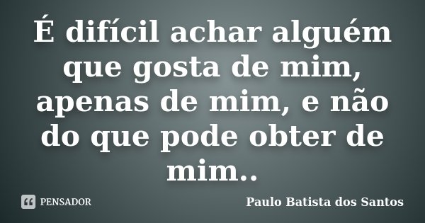 É difícil achar alguém que gosta de mim, apenas de mim, e não do que pode obter de mim..... Frase de Paulo Batista dos Santos.