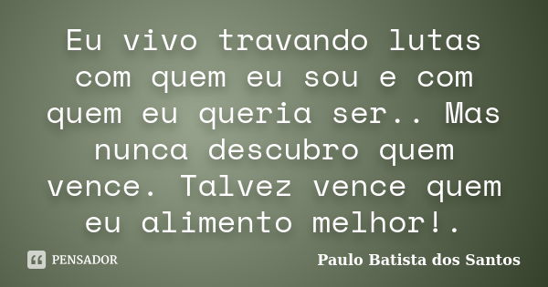 Eu vivo travando lutas com quem eu sou e com quem eu queria ser.. Mas nunca descubro quem vence. Talvez vence quem eu alimento melhor!.... Frase de Paulo Batista dos Santos.