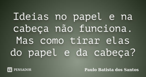 Ideias no papel e na cabeça não funciona. Mas como tirar elas do papel e da cabeça?... Frase de paulo batista dos santos.