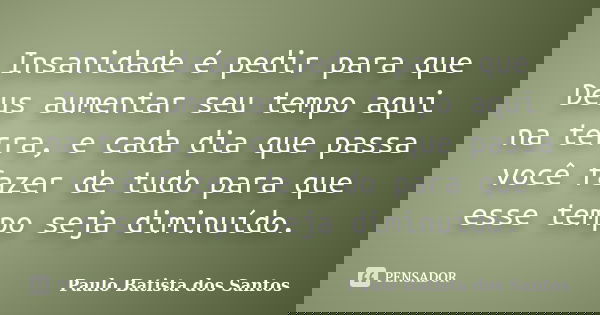 Insanidade é pedir para que Deus aumentar seu tempo aqui na terra, e cada dia que passa você fazer de tudo para que esse tempo seja diminuído.... Frase de Paulo Batista dos Santos.