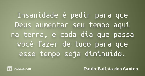 Insanidade é pedir para que Deus aumentar seu tempo aqui na terra, e cada dia que passa você fazer de tudo para que esse tempo seja diminuído.... Frase de Paulo Batista dos Santos.