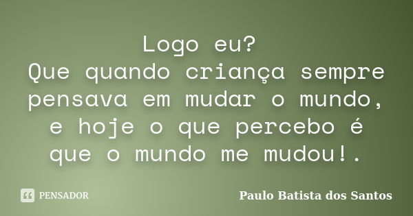 Logo eu? Que quando criança sempre pensava em mudar o mundo, e hoje o que percebo é que o mundo me mudou!.... Frase de paulo batista dos santos.