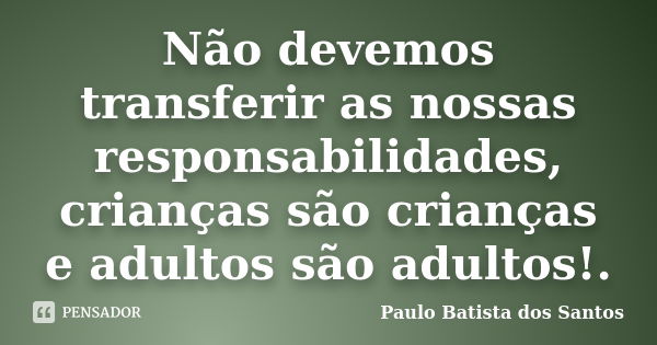 Não devemos transferir as nossas responsabilidades, crianças são crianças e adultos são adultos!.... Frase de Paulo Batista dos Santos.