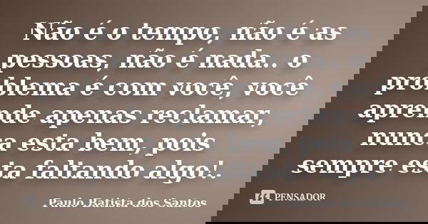 Não é o tempo, não é as pessoas, não é nada.. o problema é com você, você aprende apenas reclamar, nunca esta bem, pois sempre esta faltando algo!.... Frase de paulo batista dos santos.