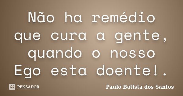 Não ha remédio que cura a gente, quando o nosso Ego esta doente!.... Frase de Paulo Batista dos Santos.