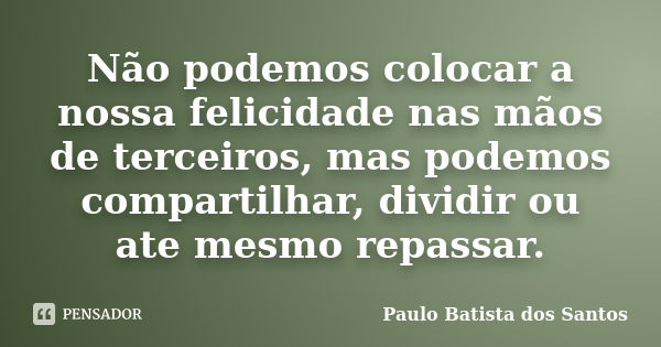 Não podemos colocar a nossa felicidade nas mãos de terceiros, mas podemos compartilhar, dividir ou ate mesmo repassar.... Frase de Paulo Batista dos Santos.