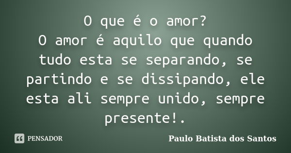 O que é o amor? O amor é aquilo que quando tudo esta se separando, se partindo e se dissipando, ele esta ali sempre unido, sempre presente!.... Frase de Paulo Batista dos Santos.