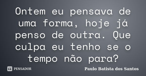 Ontem eu pensava de uma forma, hoje já penso de outra. Que culpa eu tenho se o tempo não para?... Frase de Paulo Batista dos Santos.