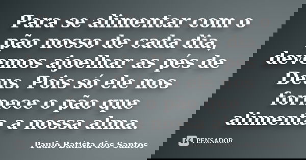 Para se alimentar com o pão nosso de cada dia, devemos ajoelhar as pés de Deus. Pois só ele nos fornece o pão que alimenta a nossa alma.... Frase de Paulo Batista dos Santos.