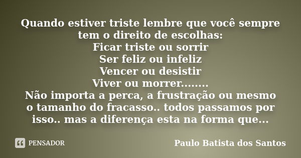 Quando estiver triste lembre que você sempre tem o direito de escolhas: Ficar triste ou sorrir Ser feliz ou infeliz Vencer ou desistir Viver ou morrer........ N... Frase de Paulo Batista dos Santos.