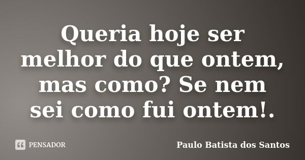 Queria hoje ser melhor do que ontem, mas como? Se nem sei como fui ontem!.... Frase de paulo batista dos santos.