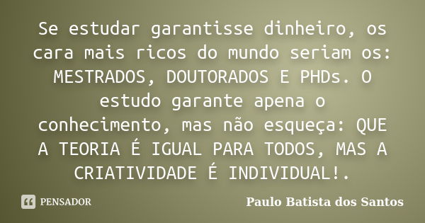 Se estudar garantisse dinheiro, os cara mais ricos do mundo seriam os: MESTRADOS, DOUTORADOS E PHDs. O estudo garante apena o conhecimento, mas não esqueça: QUE... Frase de Paulo Batista dos Santos.