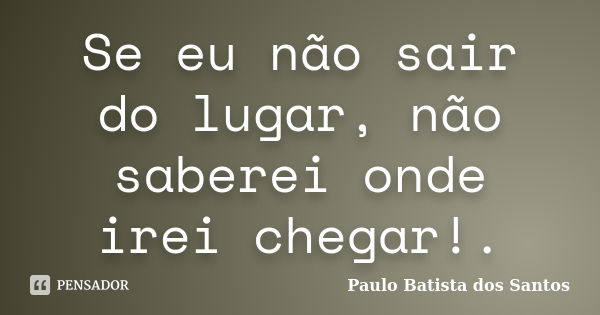 Se eu não sair do lugar, não saberei onde irei chegar!.... Frase de Paulo Batista dos Santos.