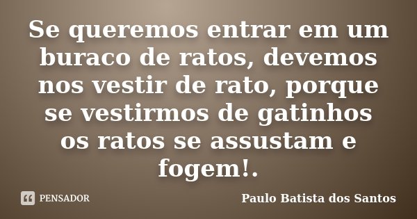 Se queremos entrar em um buraco de ratos, devemos nos vestir de rato, porque se vestirmos de gatinhos os ratos se assustam e fogem!.... Frase de Paulo Batista dos Santos.