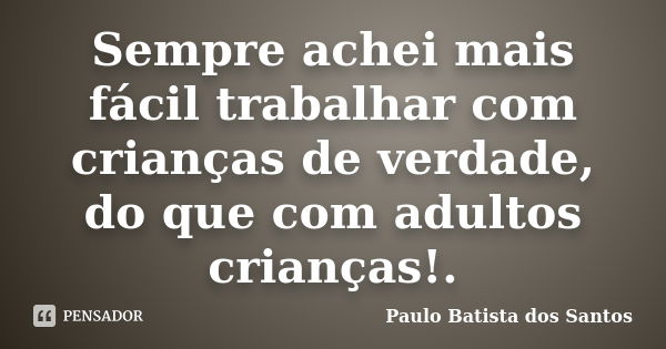 Sempre achei mais fácil trabalhar com crianças de verdade, do que com adultos crianças!.... Frase de paulo batista dos santos.