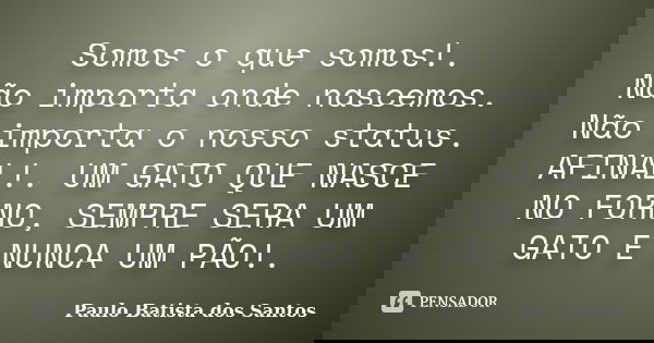 Somos o que somos!. Não importa onde nascemos. Não importa o nosso status. AFINAL!. UM GATO QUE NASCE NO FORNO, SEMPRE SERA UM GATO E NUNCA UM PÃO!.... Frase de Paulo Batista dos Santos.