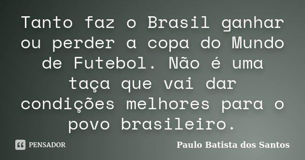 Tanto faz o Brasil ganhar ou perder a copa do Mundo de Futebol. Não é uma taça que vai dar condições melhores para o povo brasileiro.... Frase de Paulo Batista dos Santos.