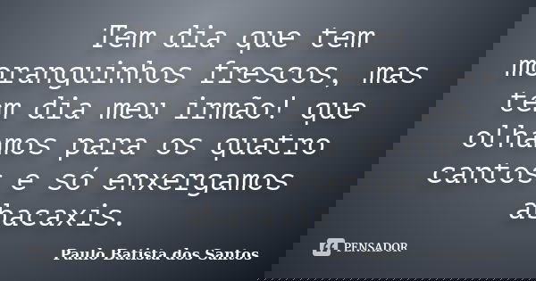 Tem dia que tem moranguinhos frescos, mas tem dia meu irmão! que olhamos para os quatro cantos e só enxergamos abacaxis.... Frase de Paulo Batista dos Santos.