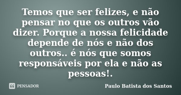 Temos que ser felizes, e não pensar no que os outros vão dizer. Porque a nossa felicidade depende de nós e não dos outros.. é nós que somos responsáveis por ela... Frase de Paulo Batista dos Santos.