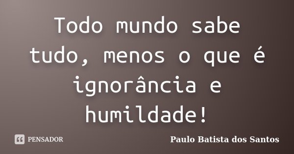 Todo mundo sabe tudo, menos o que é ignorância e humildade!... Frase de Paulo Batista dos Santos.