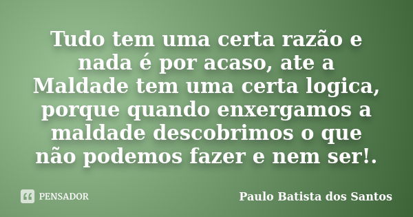 Tudo tem uma certa razão e nada é por acaso, ate a Maldade tem uma certa logica, porque quando enxergamos a maldade descobrimos o que não podemos fazer e nem se... Frase de Paulo Batista dos Santos.