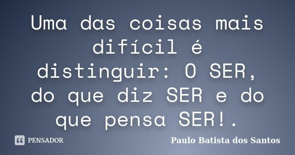 Uma das coisas mais difícil é distinguir: O SER, do que diz SER e do que pensa SER!.... Frase de Paulo Batista dos Santos.
