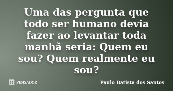 Uma das pergunta que todo ser humano devia fazer ao levantar toda manhã seria: Quem eu sou? Quem realmente eu sou?... Frase de Paulo Batista dos Santos.