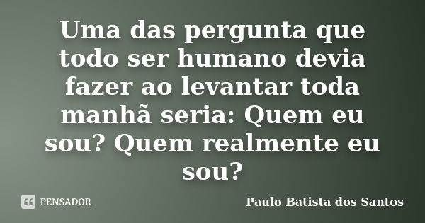 Uma das pergunta que todo ser humano devia fazer ao levantar toda manhã seria: Quem eu sou? Quem realmente eu sou?... Frase de Paulo Batista dos Santos.