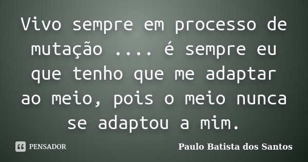 Vivo sempre em processo de mutação .... é sempre eu que tenho que me adaptar ao meio, pois o meio nunca se adaptou a mim.... Frase de Paulo Batista dos Santos.