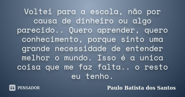 Voltei para a escola, não por causa de dinheiro ou algo parecido.. Quero aprender, quero conhecimento, porque sinto uma grande necessidade de entender melhor o ... Frase de Paulo Batista dos Santos.