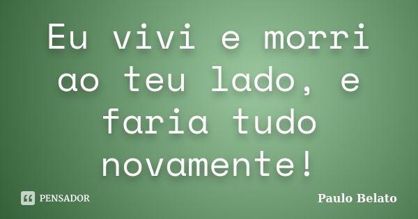 Eu vivi e morri ao teu lado, e faria tudo novamente!... Frase de Paulo Belato.