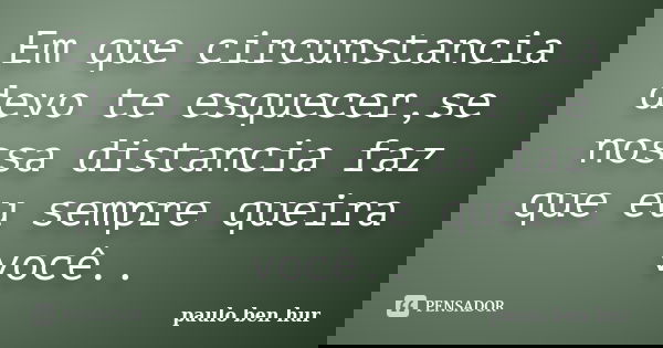 Em que circunstancia devo te esquecer,se nossa distancia faz que eu sempre queira você..... Frase de paulo ben hur.