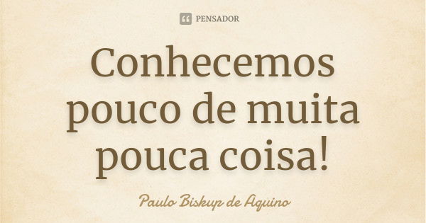 Conhecemos pouco de muita pouca coisa!... Frase de Paulo Biskup de Aquino.