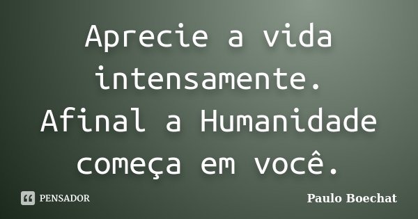Aprecie a vida intensamente. Afinal a Humanidade começa em você.... Frase de Paulo Boechat.