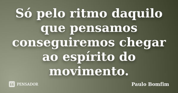 Só pelo ritmo daquilo que pensamos conseguiremos chegar ao espírito do movimento.... Frase de Paulo Bomfim.