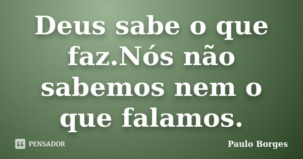 Deus sabe o que faz.Nós não sabemos nem o que falamos.... Frase de Paulo Borges.